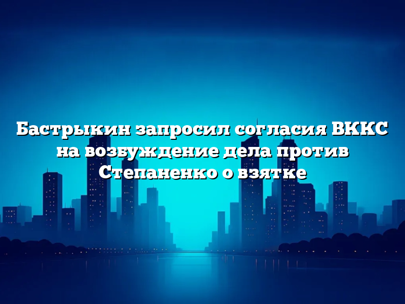 Бастрыкин запросил согласия ВККС на возбуждение дела против Степаненко о взятке
