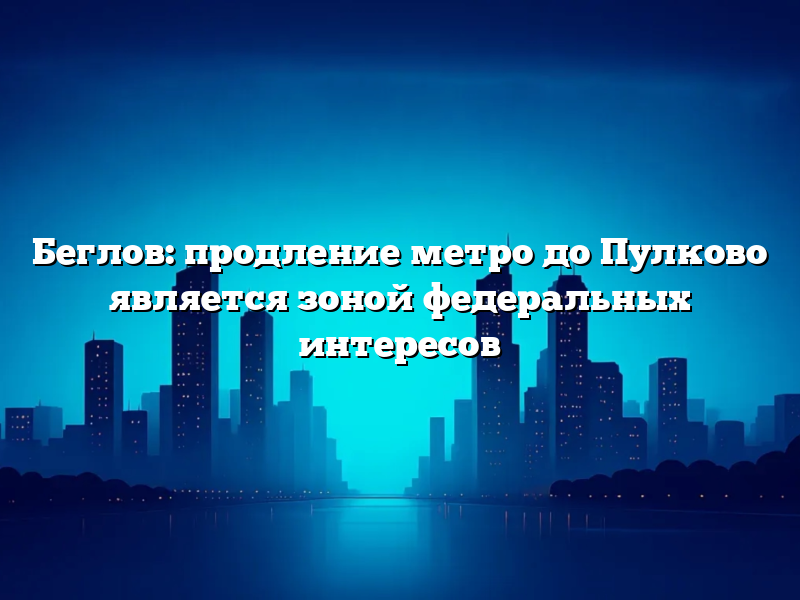 Беглов: продление метро до Пулково является зоной федеральных интересов