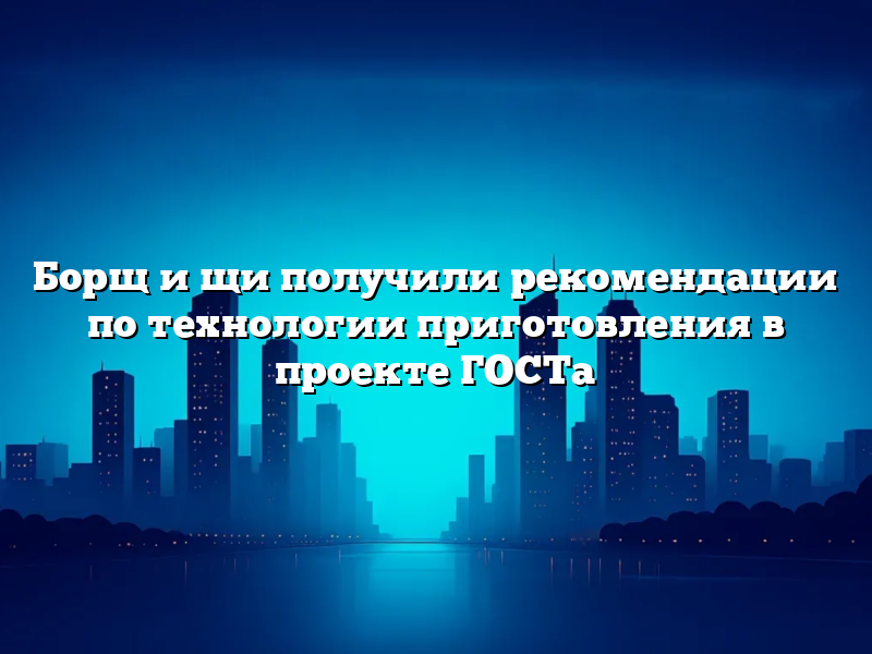 Борщ и щи получили рекомендации по технологии приготовления в проекте ГОСТа