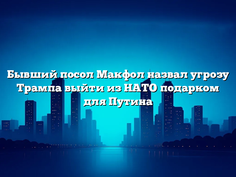 Бывший посол Макфол назвал угрозу Трампа выйти из НАТО подарком для Путина