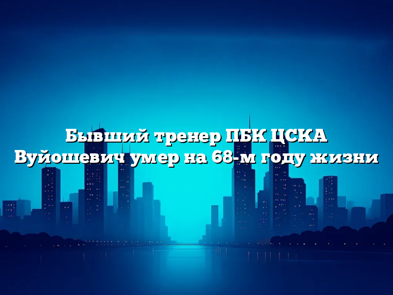 Бывший тренер ПБК ЦСКА Вуйошевич умер на 68-м году жизни