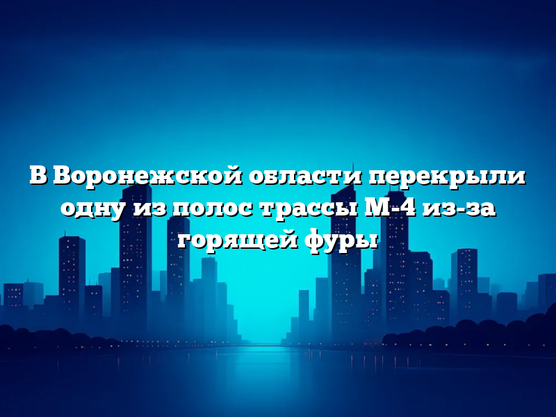 В Воронежской области перекрыли одну из полос трассы М-4 из-за горящей фуры