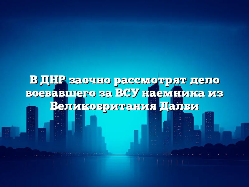 В ДНР заочно рассмотрят дело воевавшего за ВСУ наемника из Великобритания Далби