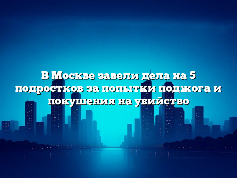 В Москве завели дела на 5 подростков за попытки поджога и покушения на убийство