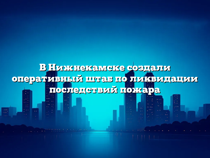 В Нижнекамске создали оперативный штаб по ликвидации последствий пожара