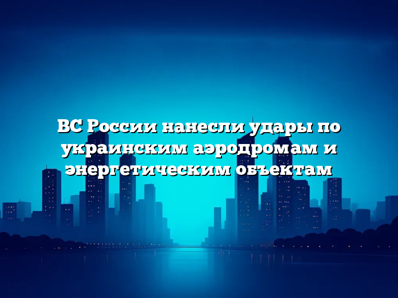 ВС России нанесли удары по украинским аэродромам и энергетическим объектам