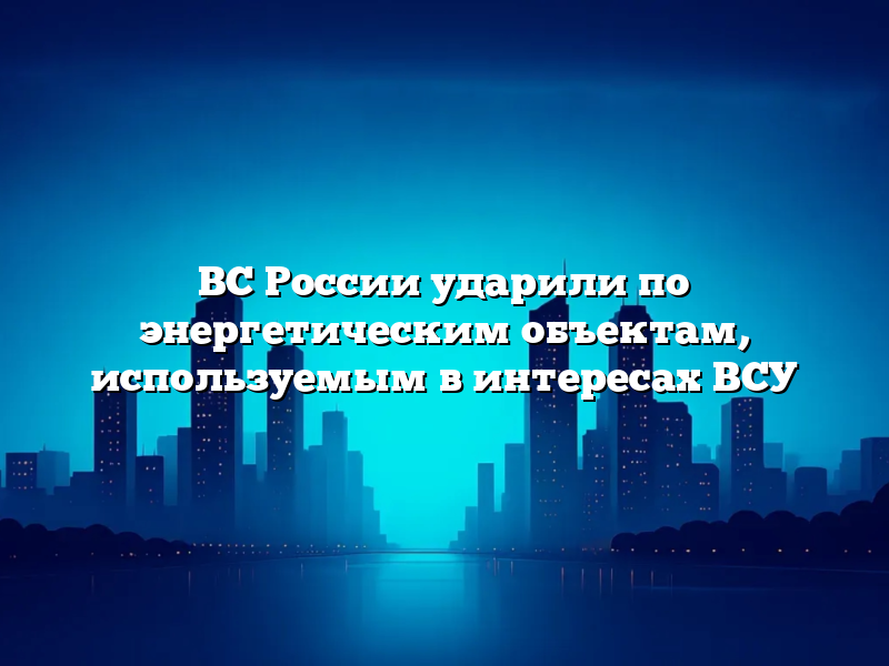 ВС России ударили по энергетическим объектам, используемым в интересах ВСУ