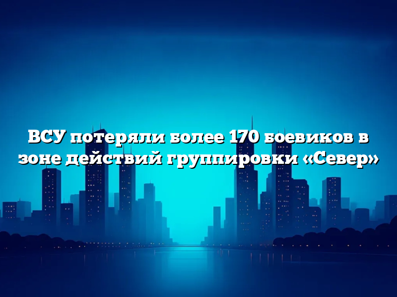 ВСУ потеряли более 170 боевиков в зоне действий группировки «Север»