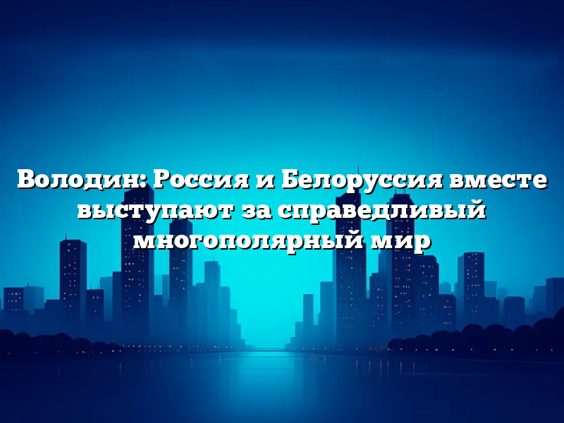 Володин: Россия и Белоруссия вместе выступают за справедливый многополярный мир