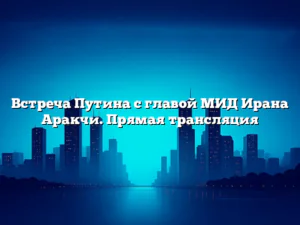 Встреча Путина с главой МИД Ирана Аракчи. Прямая трансляция
