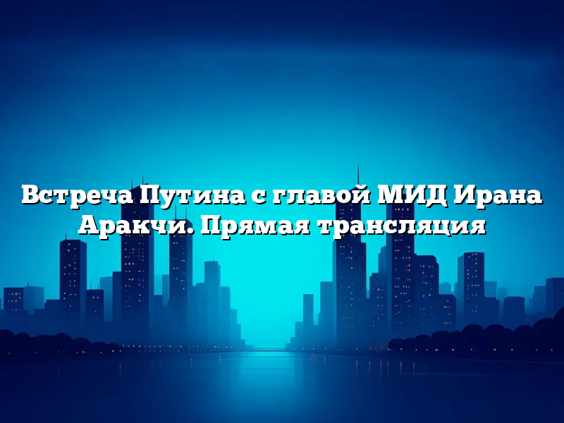 Встреча Путина с главой МИД Ирана Аракчи. Прямая трансляция