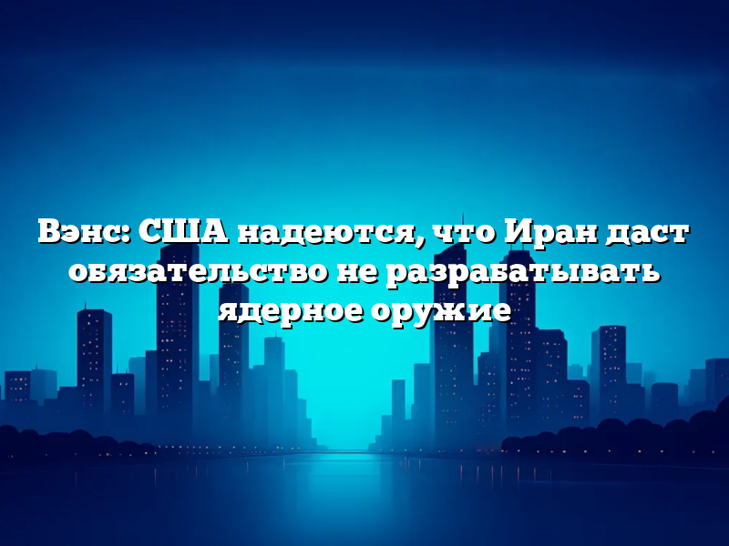 Вэнс: США надеются, что Иран даст обязательство не разрабатывать ядерное оружие