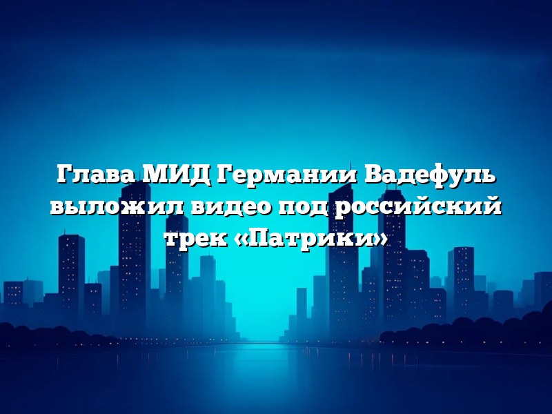 Глава МИД Германии Вадефуль выложил видео под российский трек «Патрики»