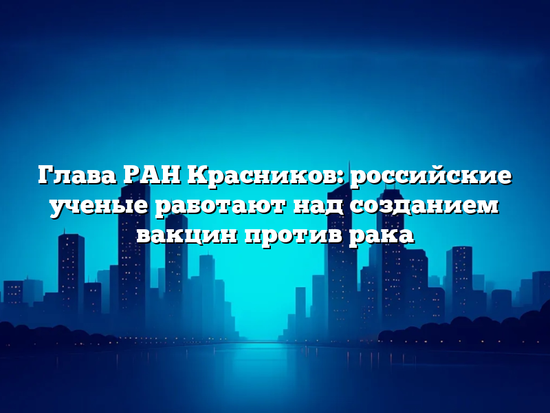 Глава РАН Красников: российские ученые работают над созданием вакцин против рака