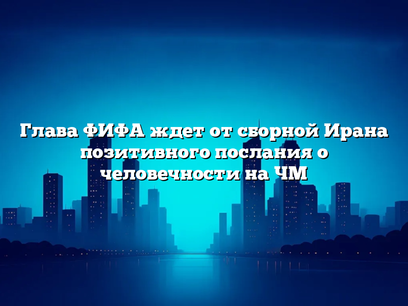 Глава ФИФА ждет от сборной Ирана позитивного послания о человечности на ЧМ