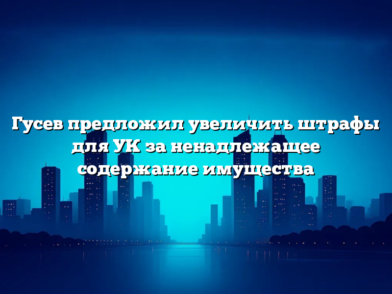 Гусев предложил увеличить штрафы для УК за ненадлежащее содержание имущества
