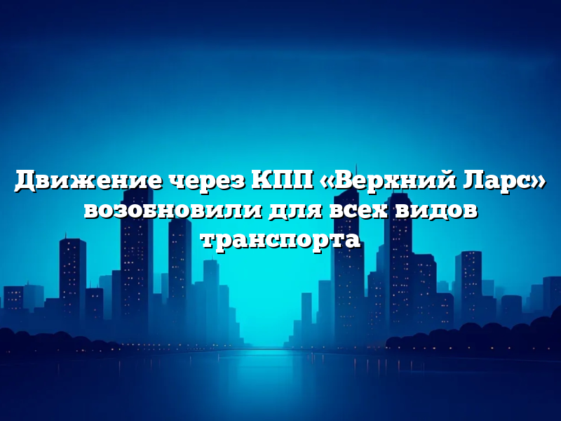 Движение через КПП «Верхний Ларс» возобновили для всех видов транспорта