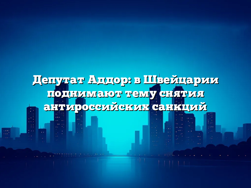 Депутат Аддор: в Швейцарии поднимают тему снятия антироссийских санкций