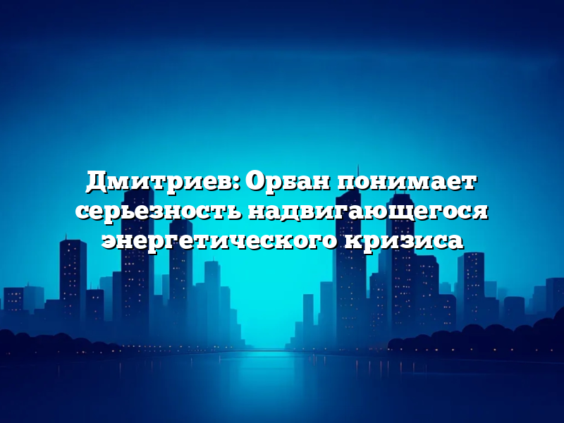 Дмитриев: Орбан понимает серьезность надвигающегося энергетического кризиса