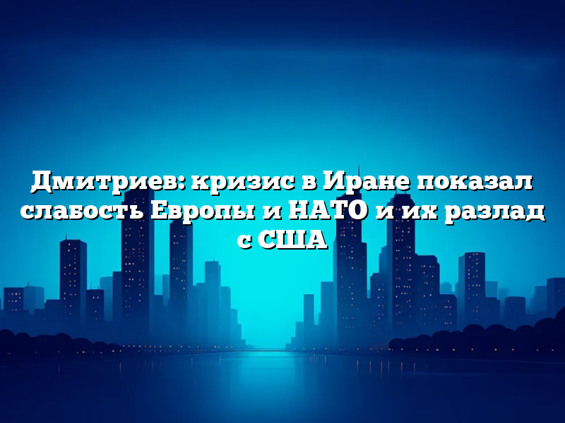 Дмитриев: кризис в Иране показал слабость Европы и НАТО и их разлад с США