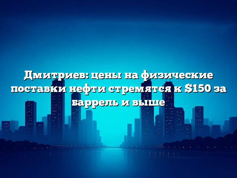 Дмитриев: цены на физические поставки нефти стремятся к $150 за баррель и выше
