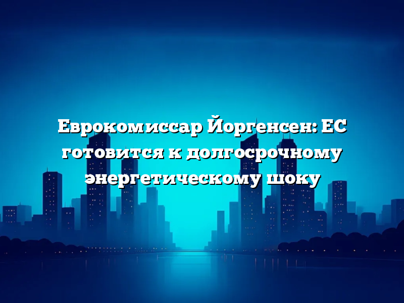 Еврокомиссар Йоргенсен: ЕС готовится к долгосрочному энергетическому шоку