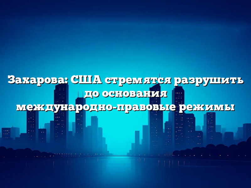 Захарова: США стремятся разрушить до основания международно-правовые режимы