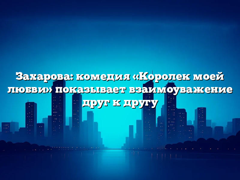 Захарова: комедия «Королек моей любви» показывает взаимоуважение друг к другу
