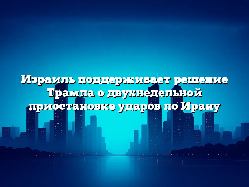 Израиль поддерживает решение Трампа о двухнедельной приостановке ударов по Ирану