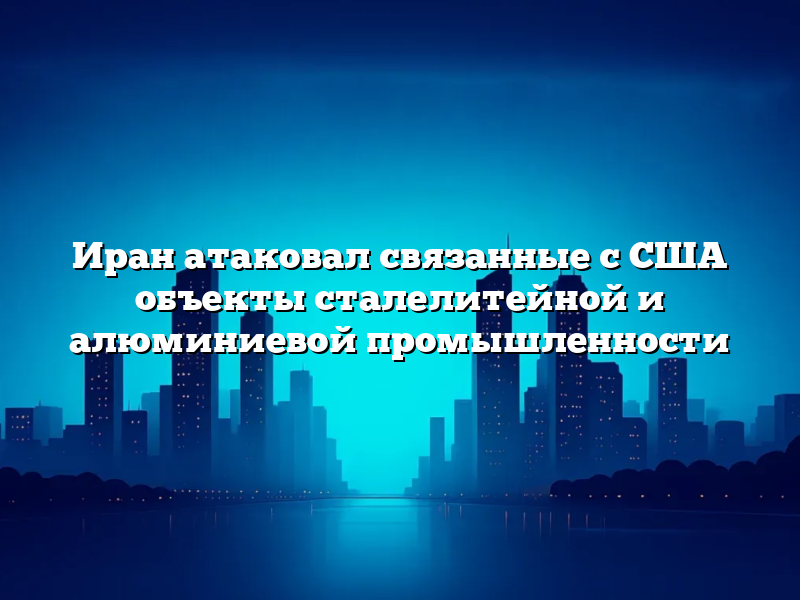Иран атаковал связанные с США объекты сталелитейной и алюминиевой промышленности
