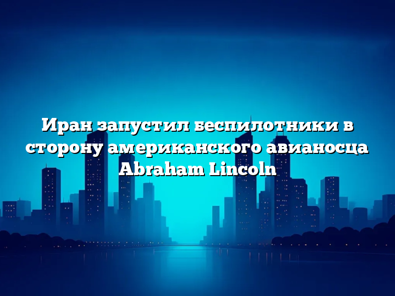 Иран запустил беспилотники в сторону американского авианосца Abraham Lincoln