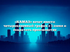 «КАМАЗ» хочет ввести четырехдневный график с 1 июня и сократить производство
