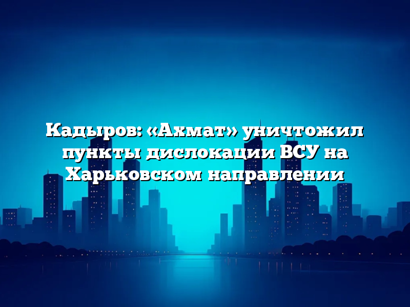 Кадыров: «Ахмат» уничтожил пункты дислокации ВСУ на Харьковском направлении