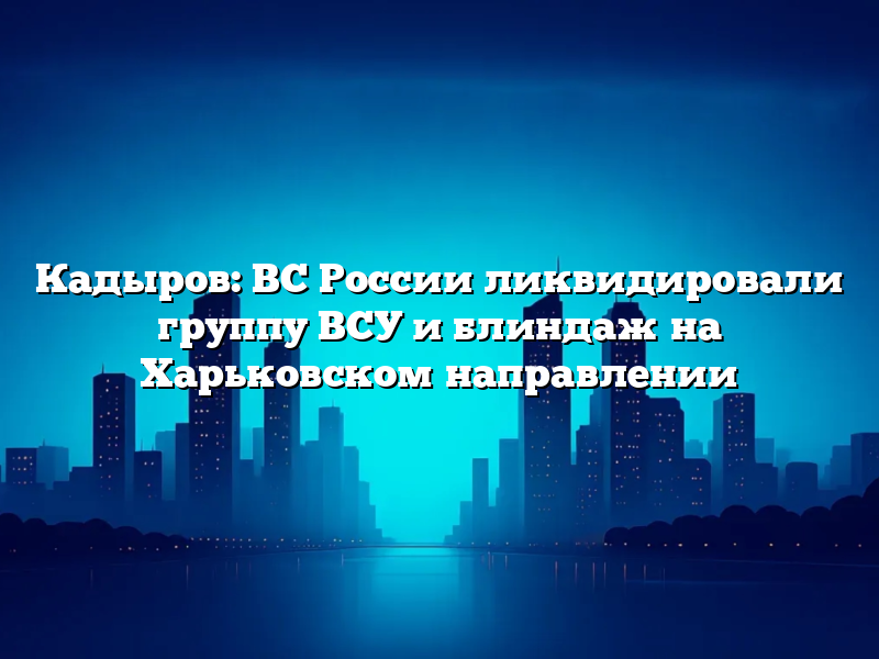 Кадыров: ВС России ликвидировали группу ВСУ и блиндаж на Харьковском направлении