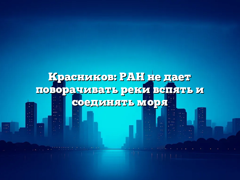 Красников: РАН не дает поворачивать реки вспять и соединять моря