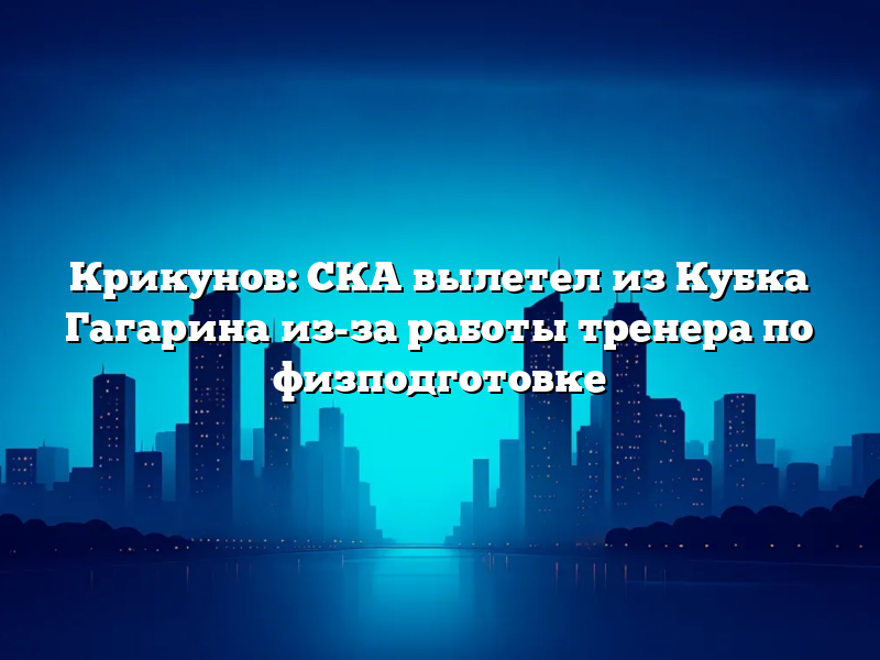 Крикунов: СКА вылетел из Кубка Гагарина из-за работы тренера по физподготовке