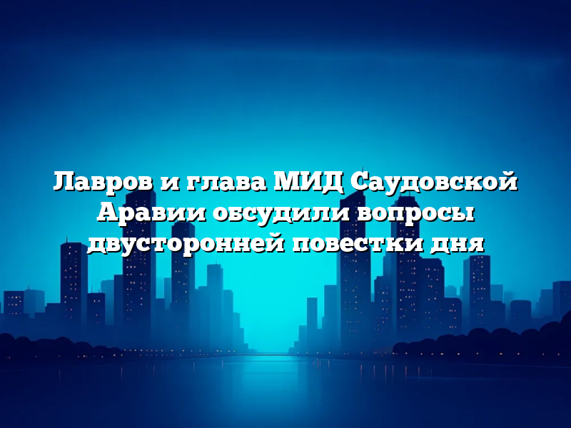 Лавров и глава МИД Саудовской Аравии обсудили вопросы двусторонней повестки дня
