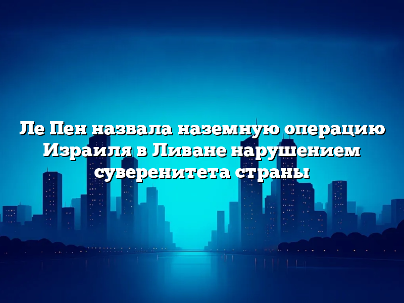 Ле Пен назвала наземную операцию Израиля в Ливане нарушением суверенитета страны