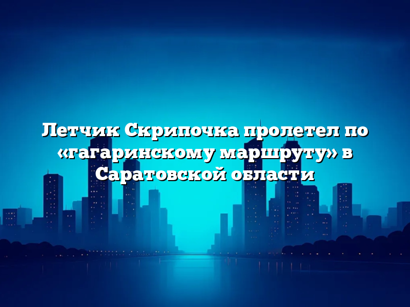 Летчик Скрипочка пролетел по «гагаринскому маршруту» в Саратовской области