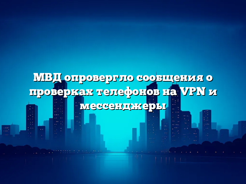 МВД опровергло сообщения о проверках телефонов на VPN и мессенджеры