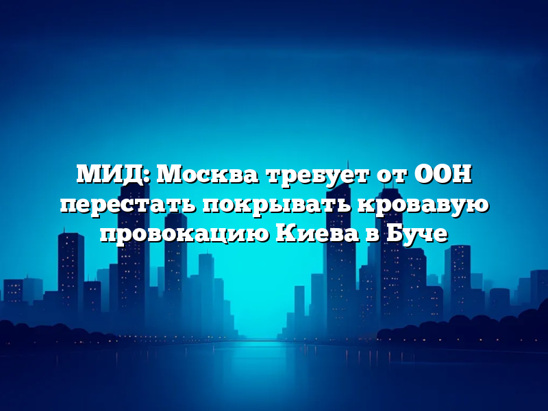 МИД: Москва требует от ООН перестать покрывать кровавую провокацию Киева в Буче