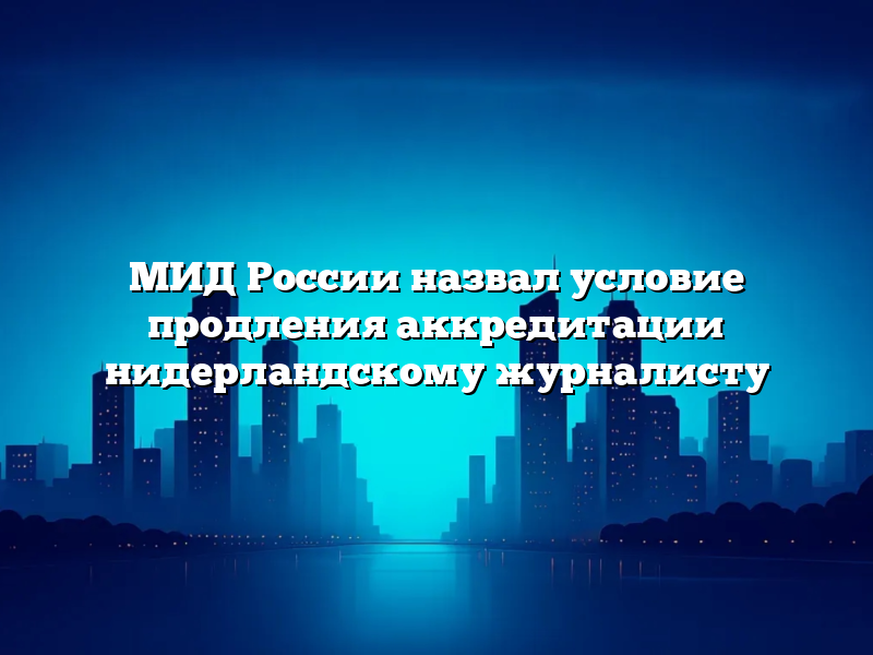 МИД России назвал условие продления аккредитации нидерландскому журналисту