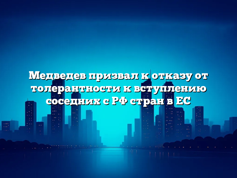 Медведев призвал к отказу от толерантности к вступлению соседних с РФ стран в ЕС
