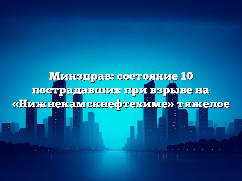 Минздрав: состояние 10 пострадавших при взрыве на «Нижнекамскнефтехиме»  тяжелое