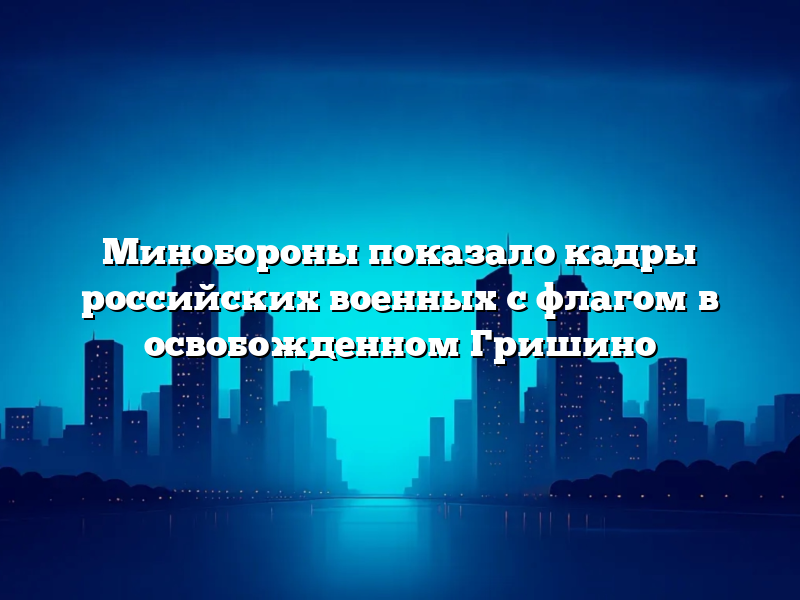 Минобороны показало кадры российских военных с флагом в освобожденном Гришино