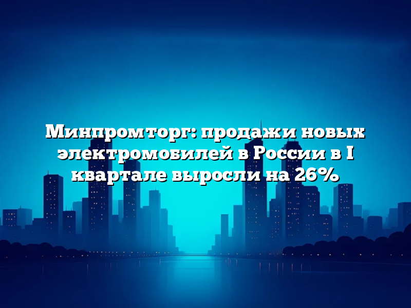 Минпромторг: продажи новых электромобилей в России в I квартале выросли на 26%
