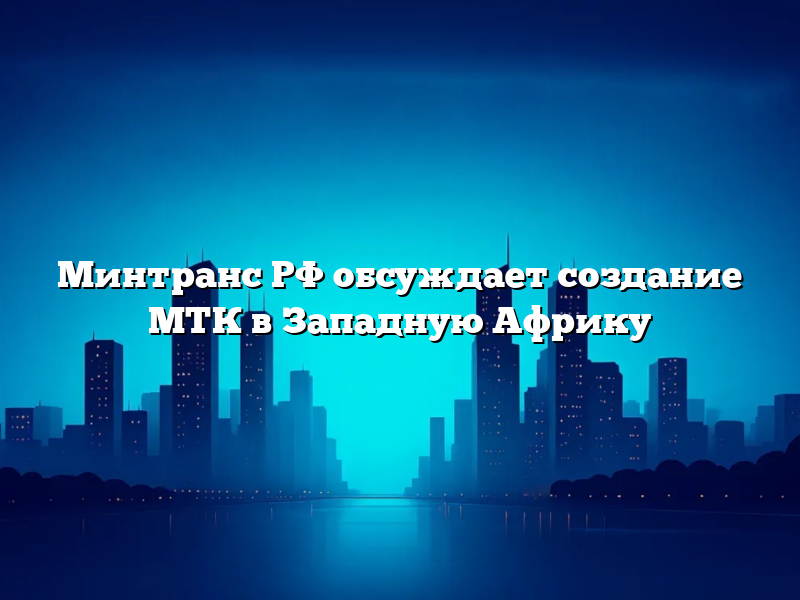 Минтранс РФ обсуждает создание МТК в Западную Африку