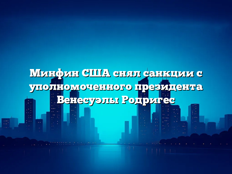 Минфин США снял санкции с уполномоченного президента Венесуэлы Родригес