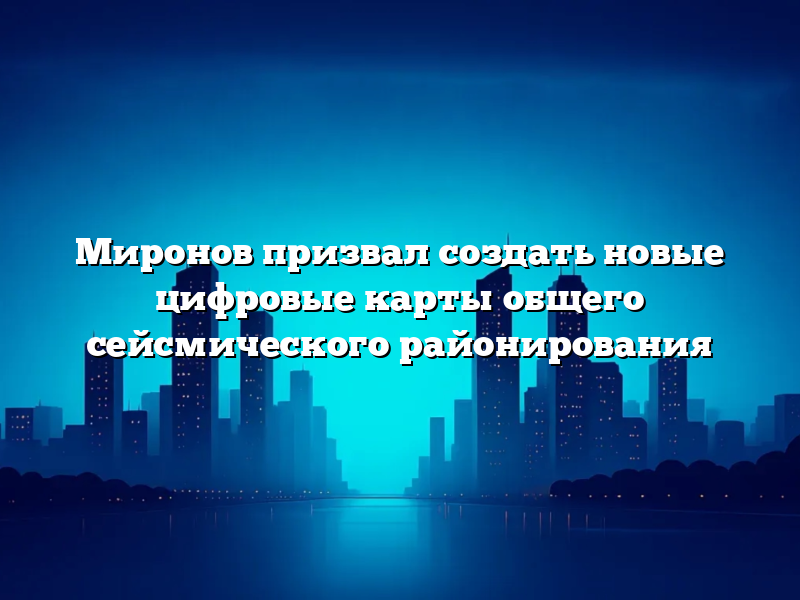 Миронов призвал создать новые цифровые карты общего сейсмического районирования