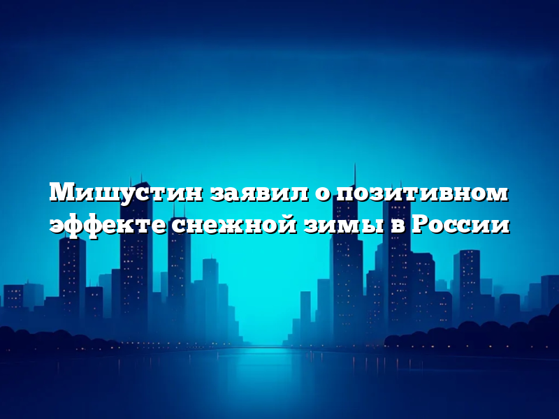 Мишустин заявил о позитивном эффекте снежной зимы в России